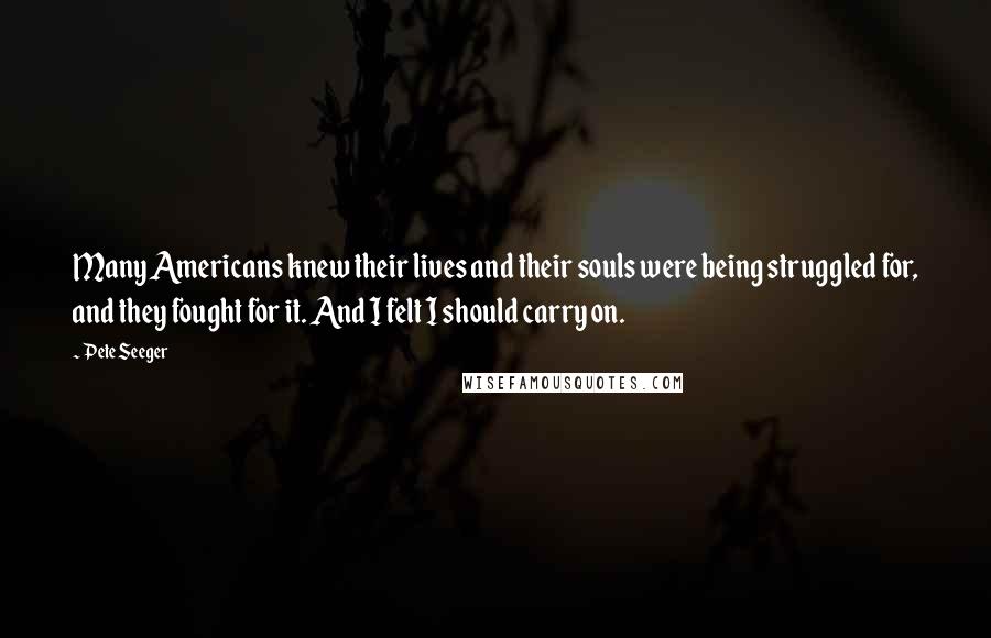 Pete Seeger Quotes: Many Americans knew their lives and their souls were being struggled for, and they fought for it. And I felt I should carry on.