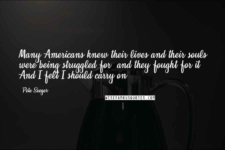 Pete Seeger Quotes: Many Americans knew their lives and their souls were being struggled for, and they fought for it. And I felt I should carry on.