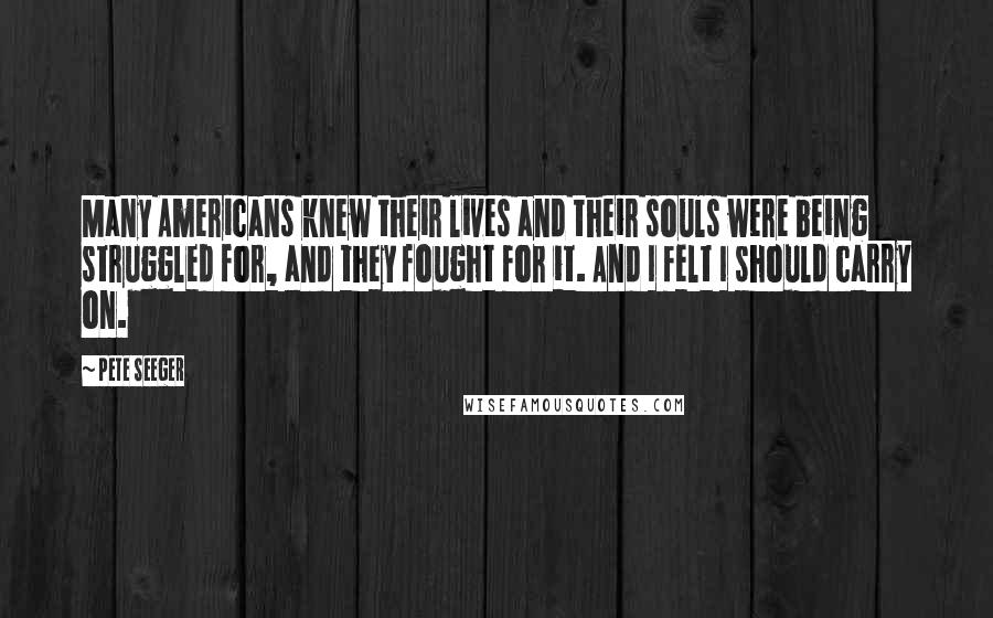 Pete Seeger Quotes: Many Americans knew their lives and their souls were being struggled for, and they fought for it. And I felt I should carry on.