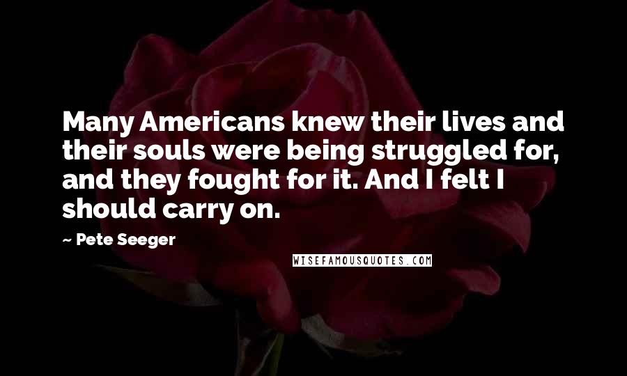 Pete Seeger Quotes: Many Americans knew their lives and their souls were being struggled for, and they fought for it. And I felt I should carry on.