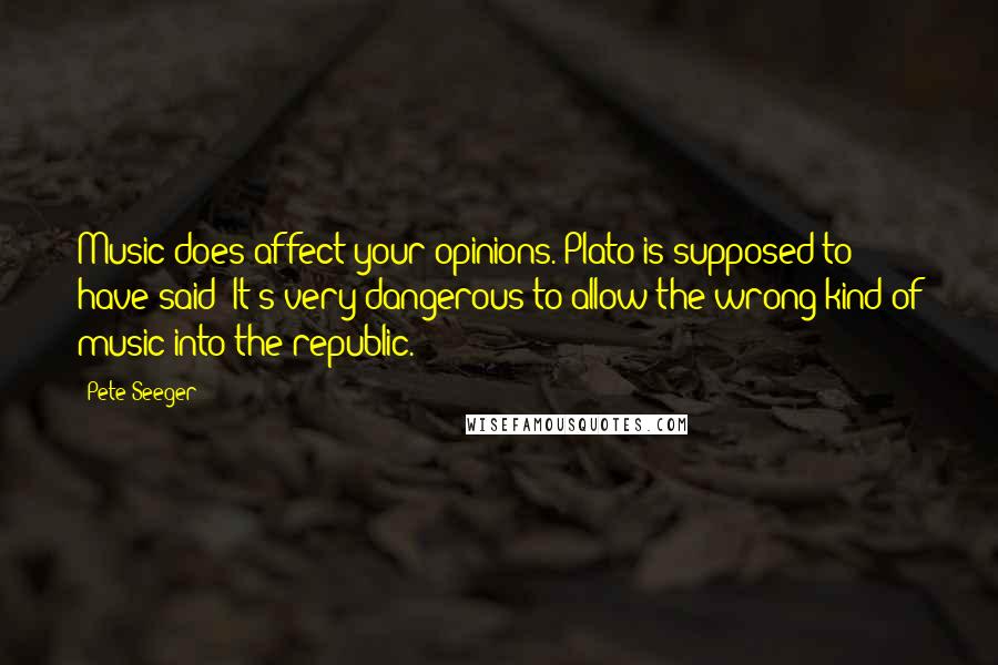 Pete Seeger Quotes: Music does affect your opinions. Plato is supposed to have said "It's very dangerous to allow the wrong kind of music into the republic."