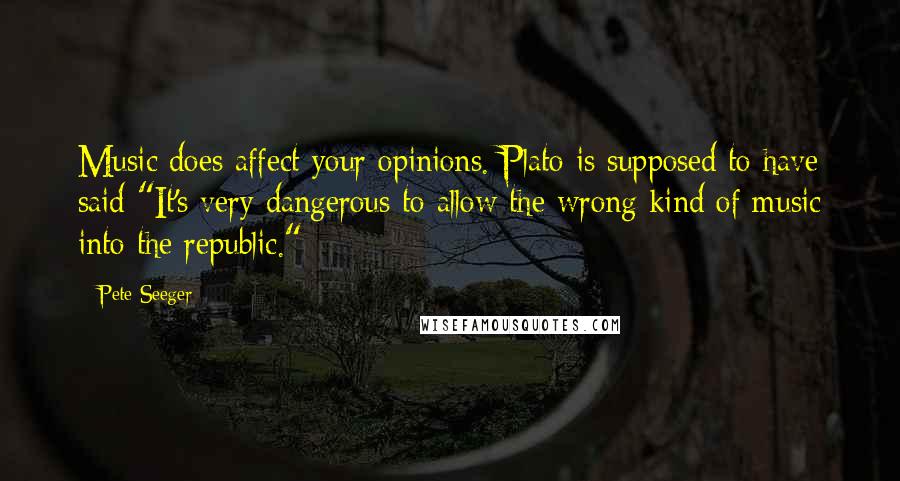 Pete Seeger Quotes: Music does affect your opinions. Plato is supposed to have said "It's very dangerous to allow the wrong kind of music into the republic."