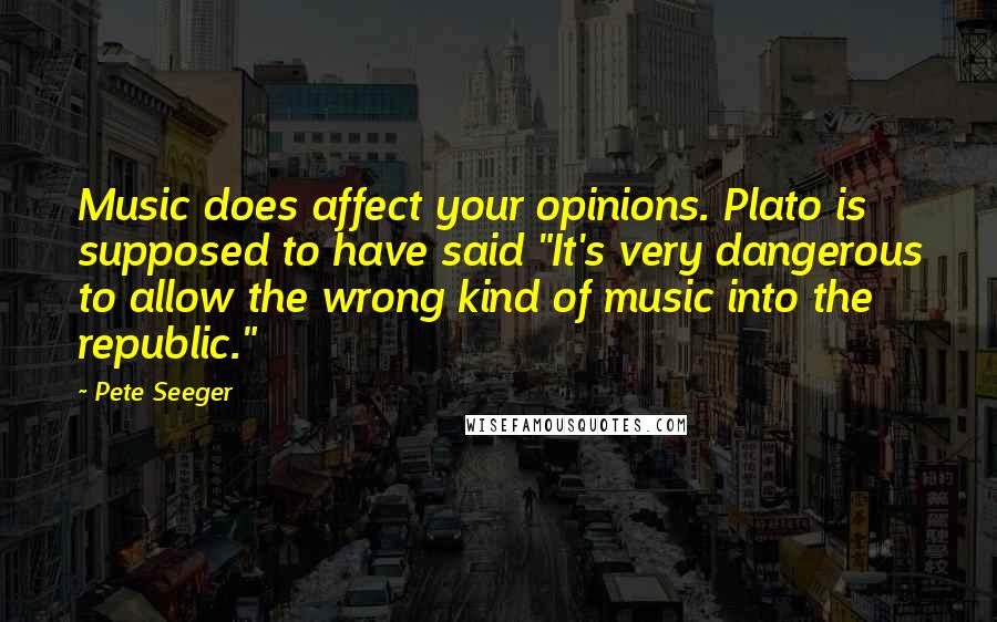 Pete Seeger Quotes: Music does affect your opinions. Plato is supposed to have said "It's very dangerous to allow the wrong kind of music into the republic."