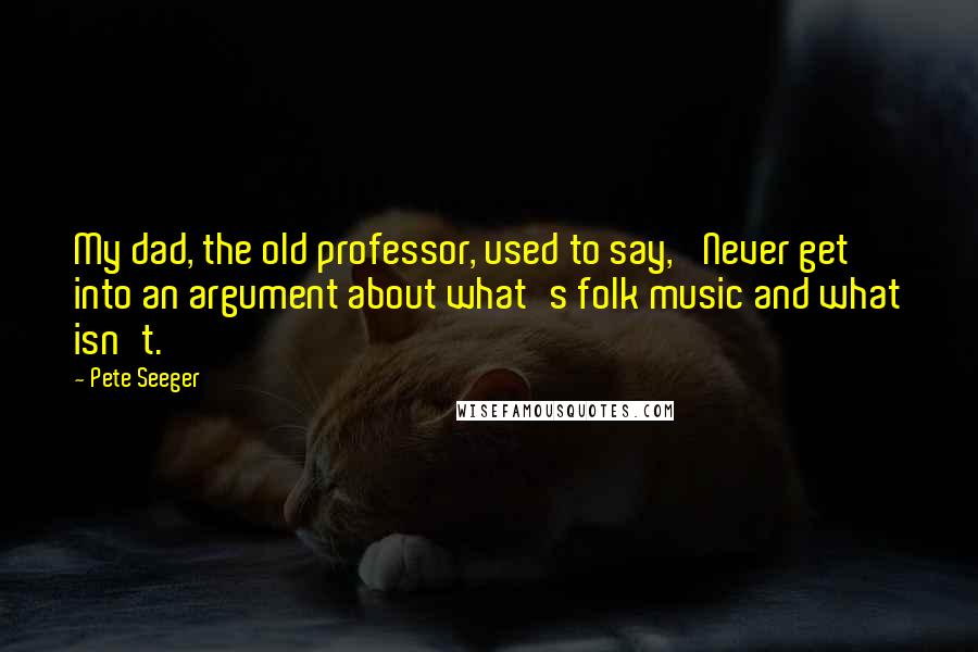 Pete Seeger Quotes: My dad, the old professor, used to say, 'Never get into an argument about what's folk music and what isn't.'