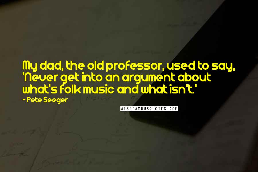 Pete Seeger Quotes: My dad, the old professor, used to say, 'Never get into an argument about what's folk music and what isn't.'