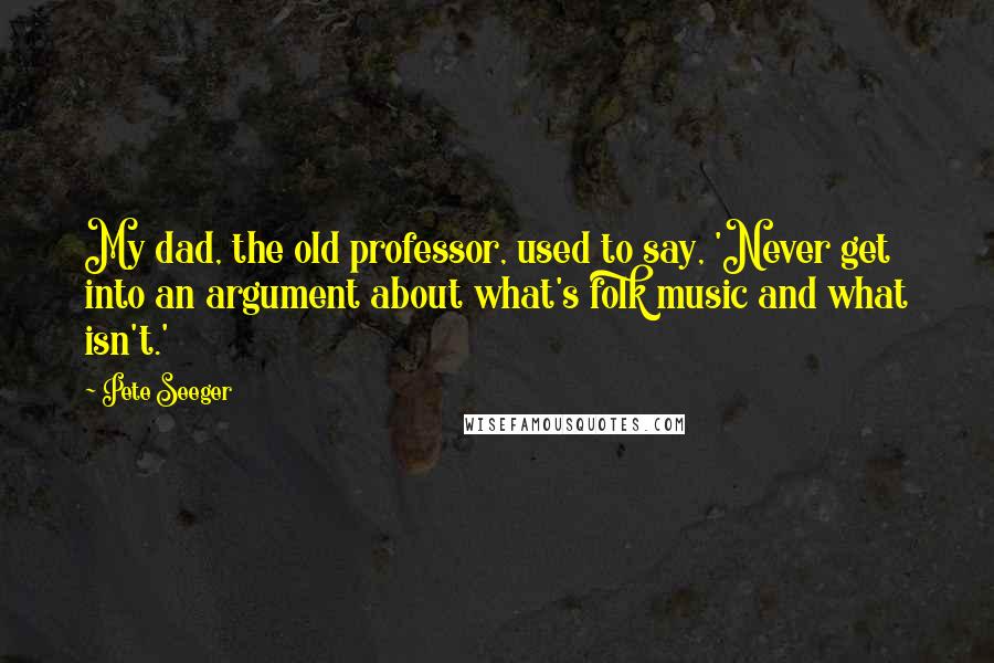Pete Seeger Quotes: My dad, the old professor, used to say, 'Never get into an argument about what's folk music and what isn't.'