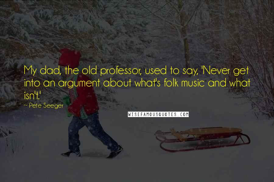 Pete Seeger Quotes: My dad, the old professor, used to say, 'Never get into an argument about what's folk music and what isn't.'