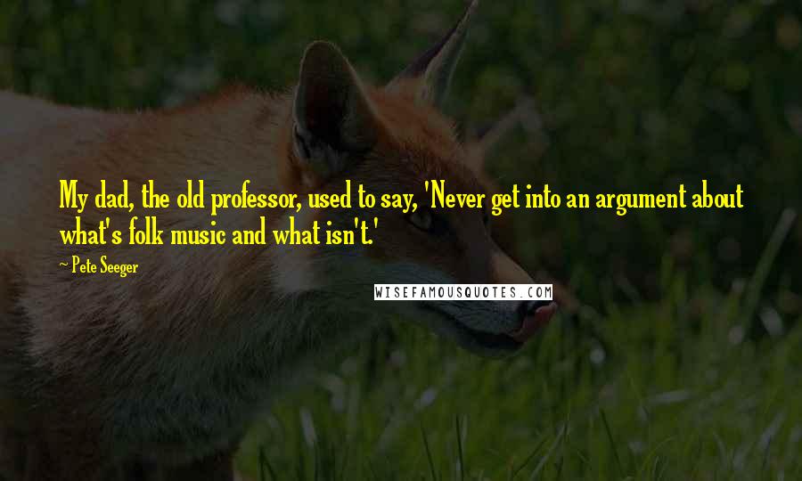 Pete Seeger Quotes: My dad, the old professor, used to say, 'Never get into an argument about what's folk music and what isn't.'