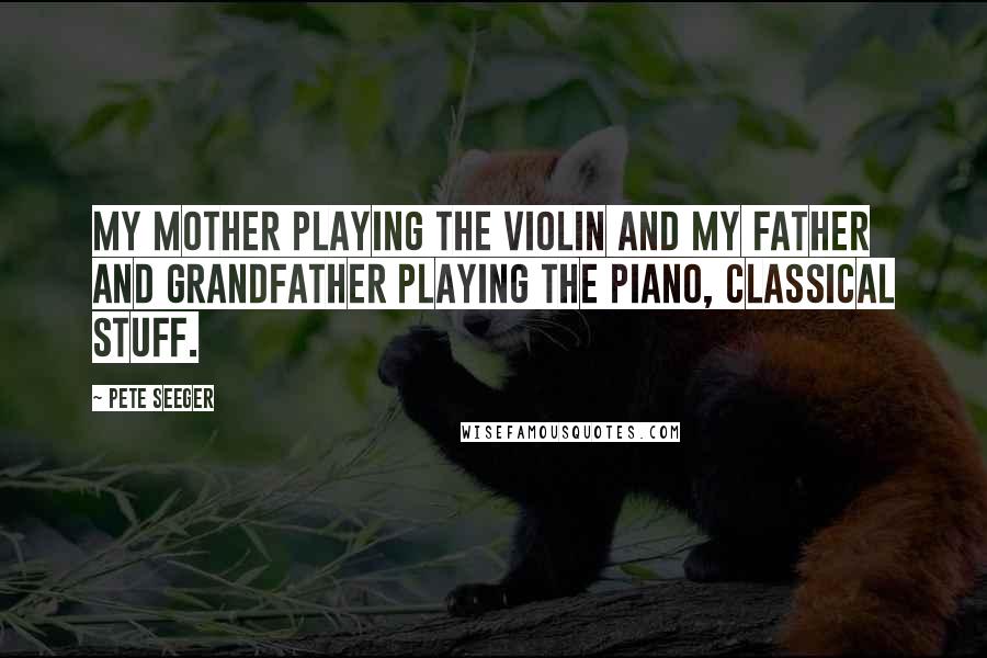 Pete Seeger Quotes: My mother playing the violin and my father and grandfather playing the piano, classical stuff.