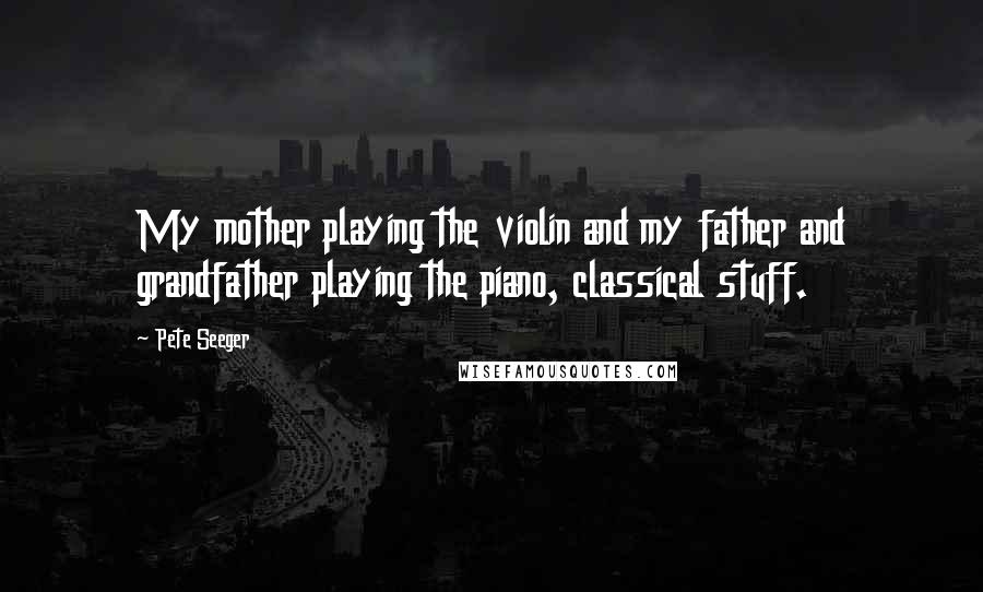 Pete Seeger Quotes: My mother playing the violin and my father and grandfather playing the piano, classical stuff.