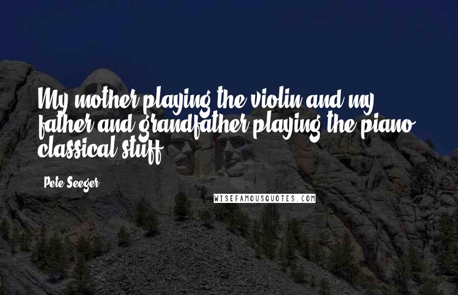 Pete Seeger Quotes: My mother playing the violin and my father and grandfather playing the piano, classical stuff.