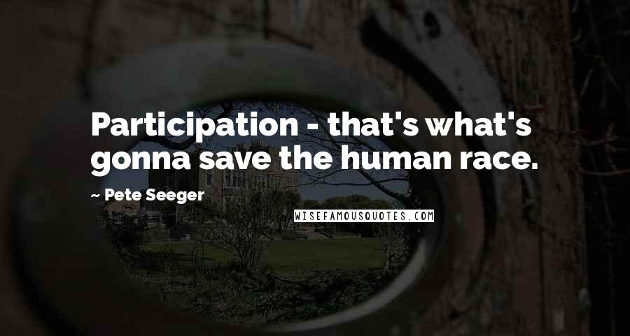Pete Seeger Quotes: Participation - that's what's gonna save the human race.