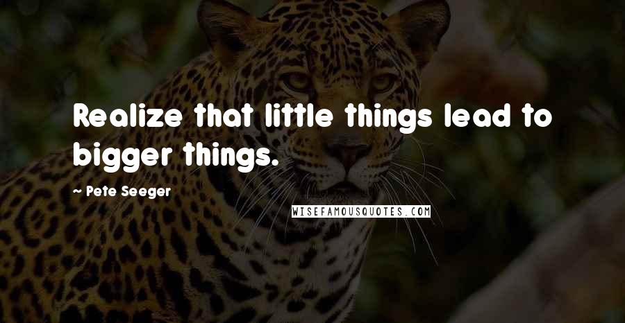 Pete Seeger Quotes: Realize that little things lead to bigger things.