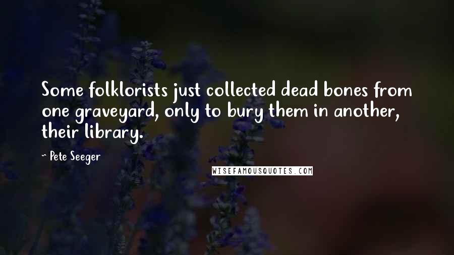 Pete Seeger Quotes: Some folklorists just collected dead bones from one graveyard, only to bury them in another, their library.