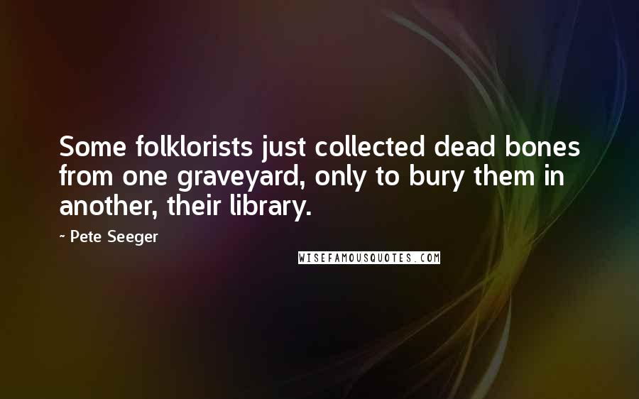 Pete Seeger Quotes: Some folklorists just collected dead bones from one graveyard, only to bury them in another, their library.