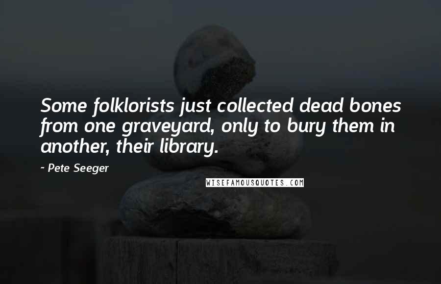 Pete Seeger Quotes: Some folklorists just collected dead bones from one graveyard, only to bury them in another, their library.