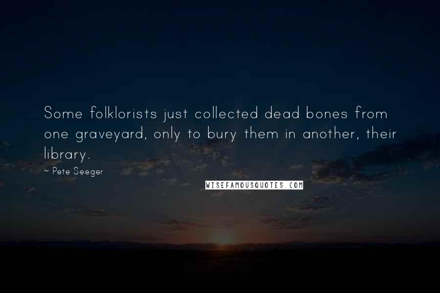 Pete Seeger Quotes: Some folklorists just collected dead bones from one graveyard, only to bury them in another, their library.