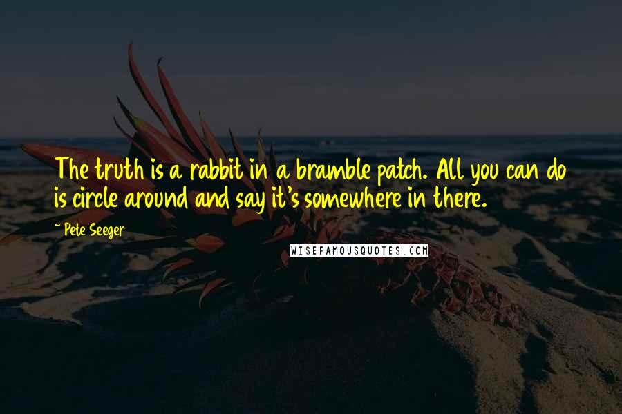 Pete Seeger Quotes: The truth is a rabbit in a bramble patch. All you can do is circle around and say it's somewhere in there.