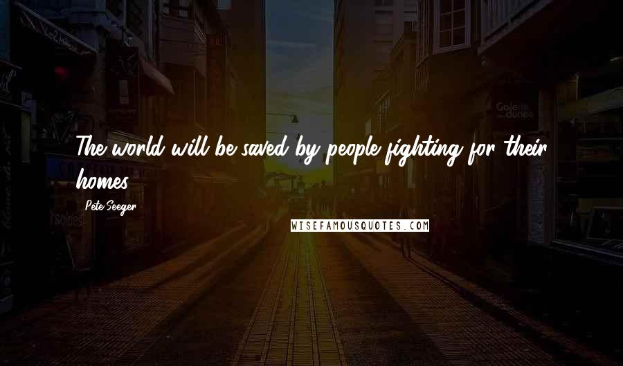 Pete Seeger Quotes: The world will be saved by people fighting for their homes.