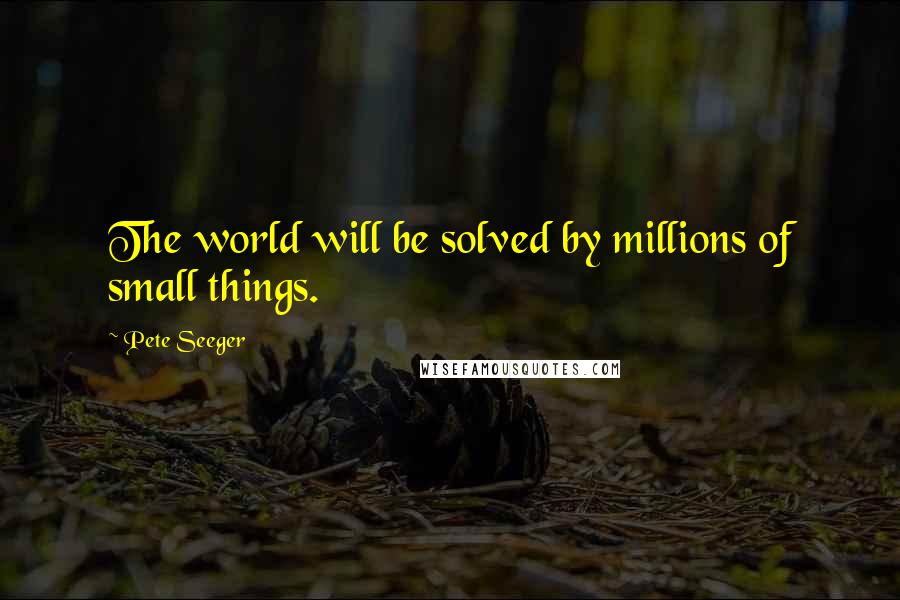 Pete Seeger Quotes: The world will be solved by millions of small things.