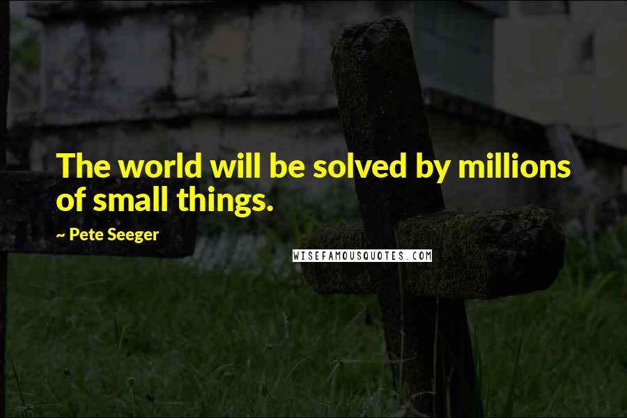 Pete Seeger Quotes: The world will be solved by millions of small things.