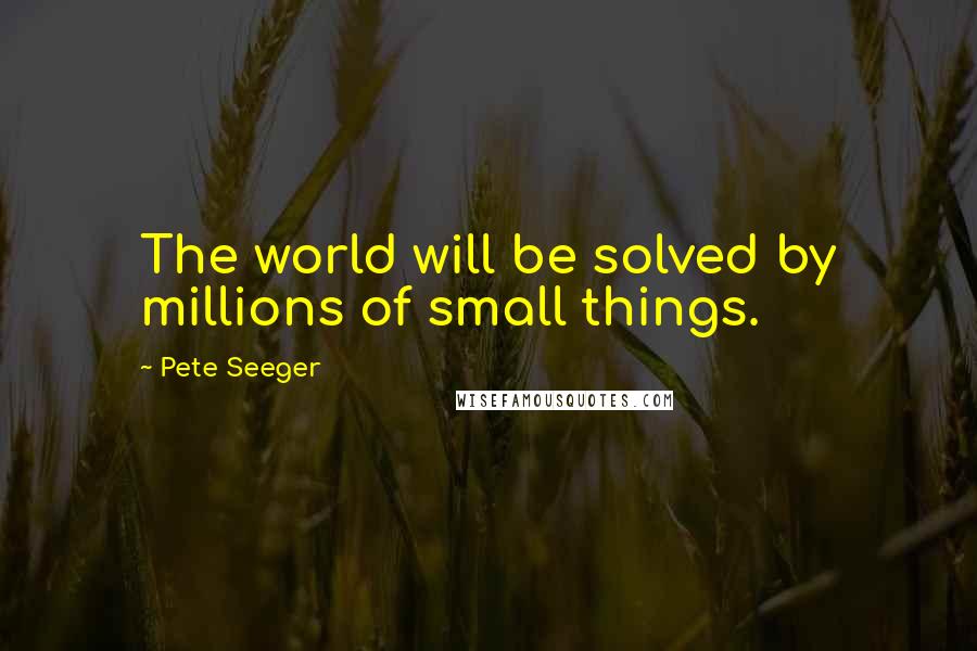 Pete Seeger Quotes: The world will be solved by millions of small things.