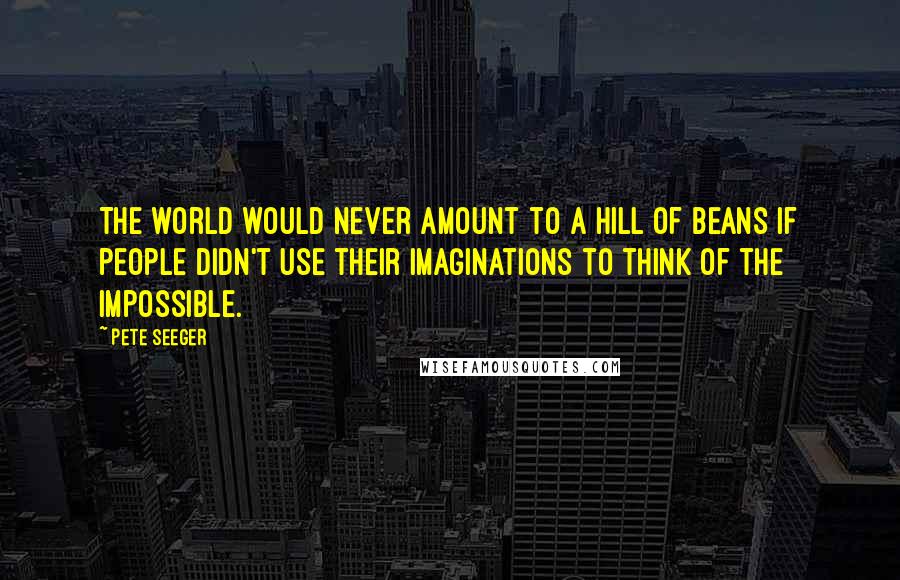 Pete Seeger Quotes: The world would never amount to a hill of beans if people didn't use their imaginations to think of the impossible.