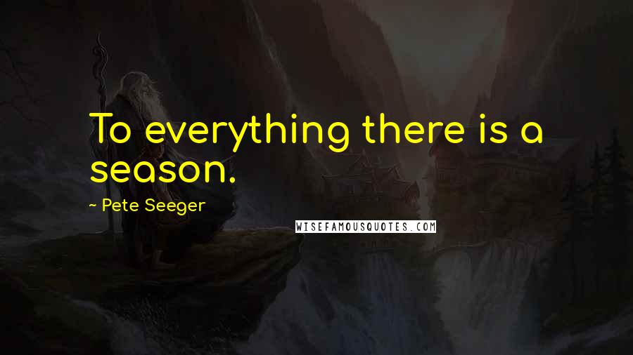 Pete Seeger Quotes: To everything there is a season.