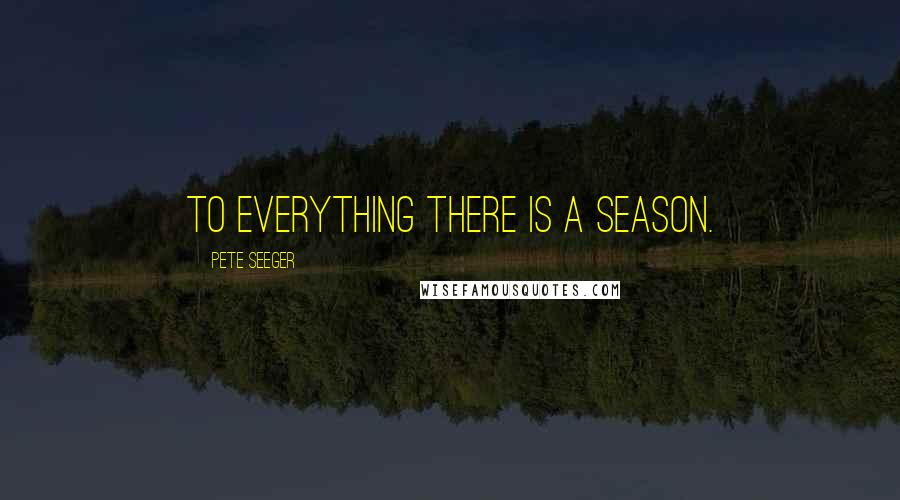 Pete Seeger Quotes: To everything there is a season.