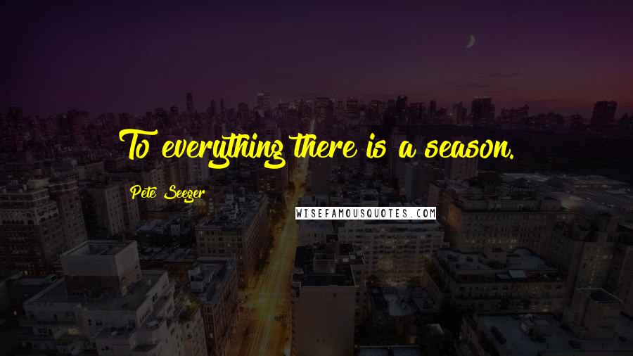 Pete Seeger Quotes: To everything there is a season.