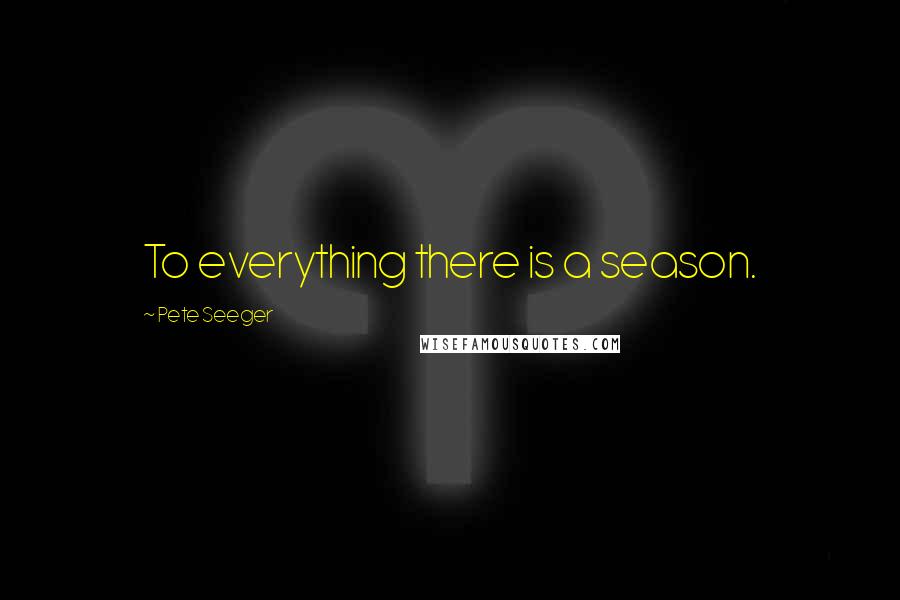 Pete Seeger Quotes: To everything there is a season.