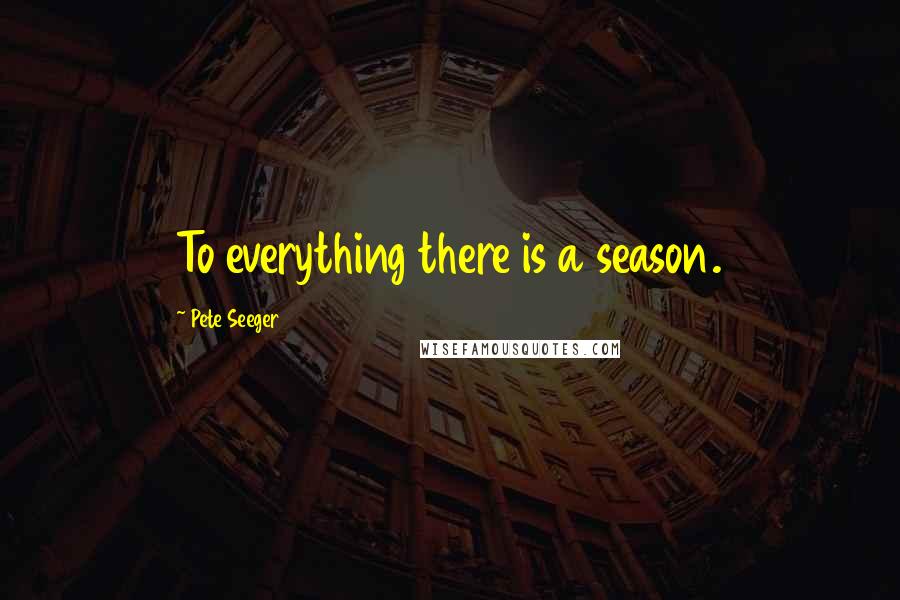 Pete Seeger Quotes: To everything there is a season.