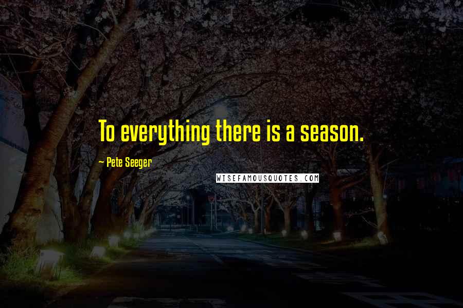 Pete Seeger Quotes: To everything there is a season.