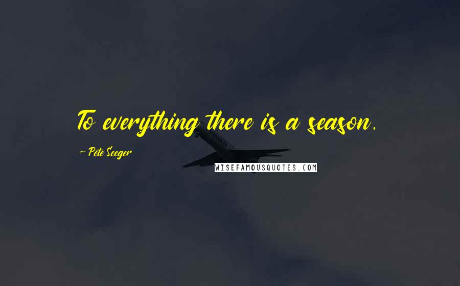 Pete Seeger Quotes: To everything there is a season.