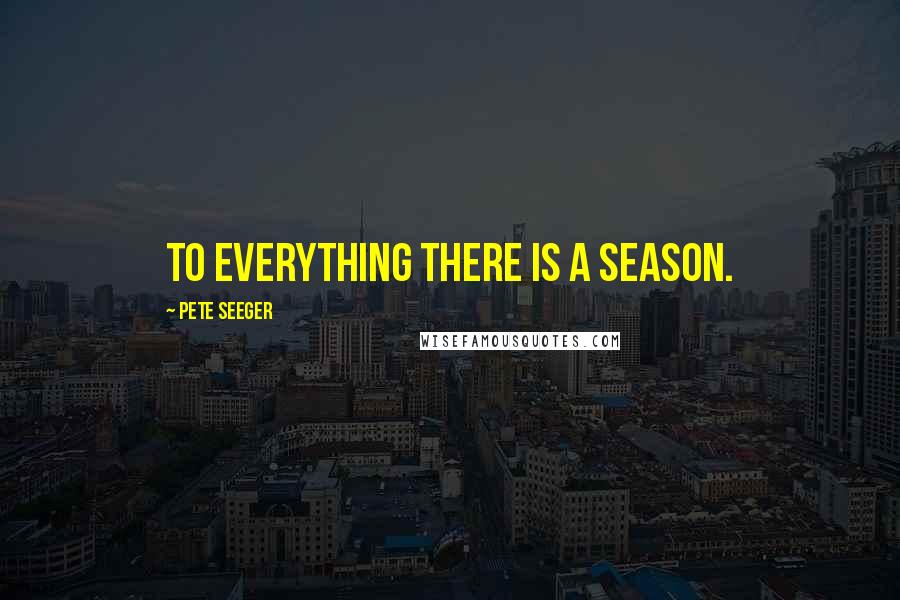 Pete Seeger Quotes: To everything there is a season.