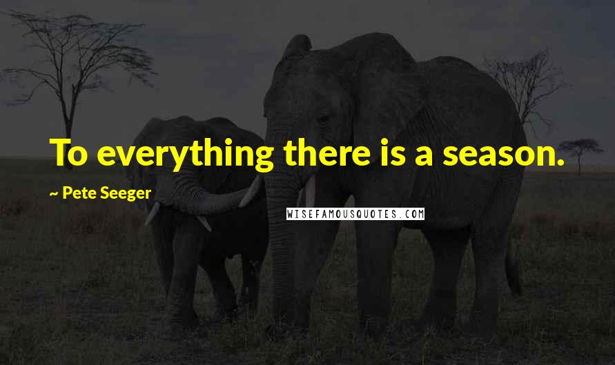 Pete Seeger Quotes: To everything there is a season.