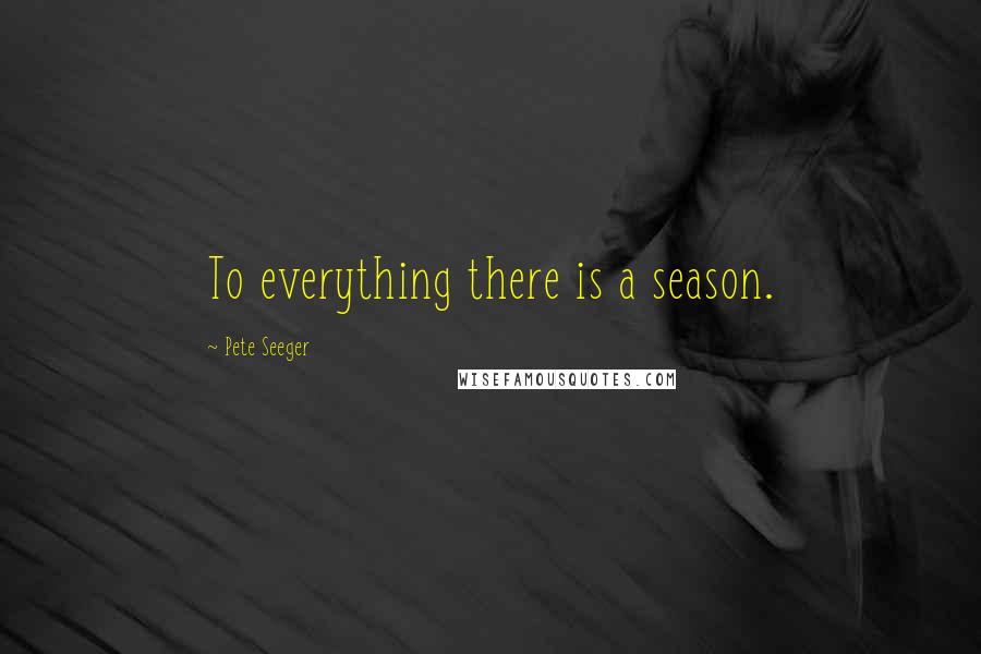 Pete Seeger Quotes: To everything there is a season.