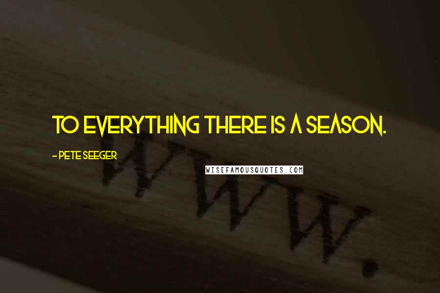 Pete Seeger Quotes: To everything there is a season.