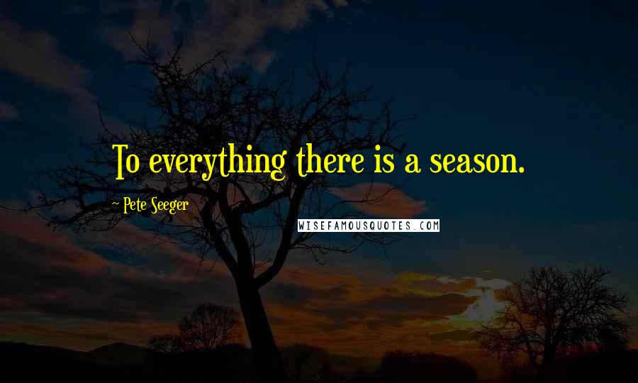 Pete Seeger Quotes: To everything there is a season.