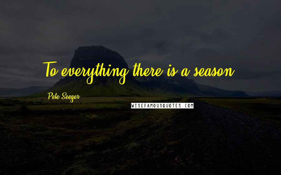 Pete Seeger Quotes: To everything there is a season.