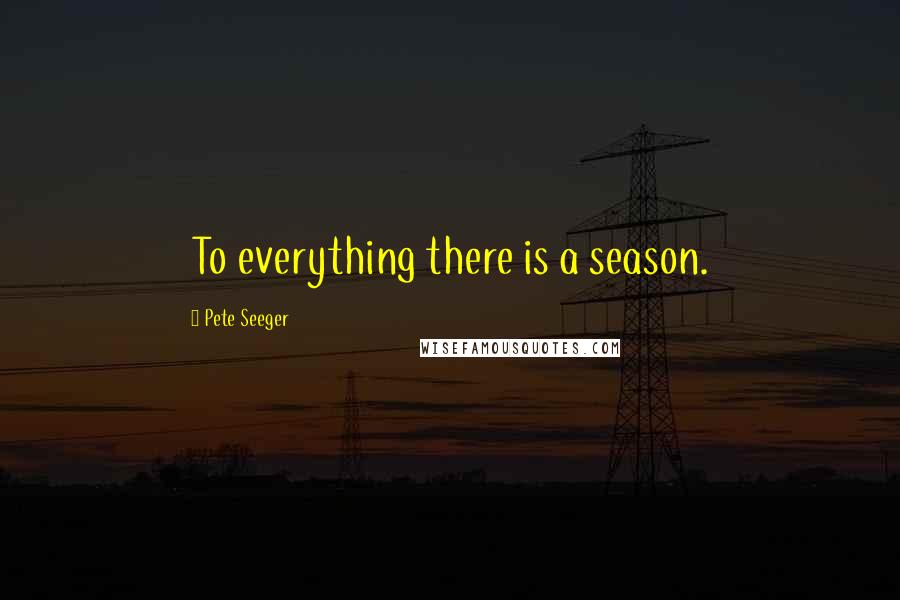 Pete Seeger Quotes: To everything there is a season.