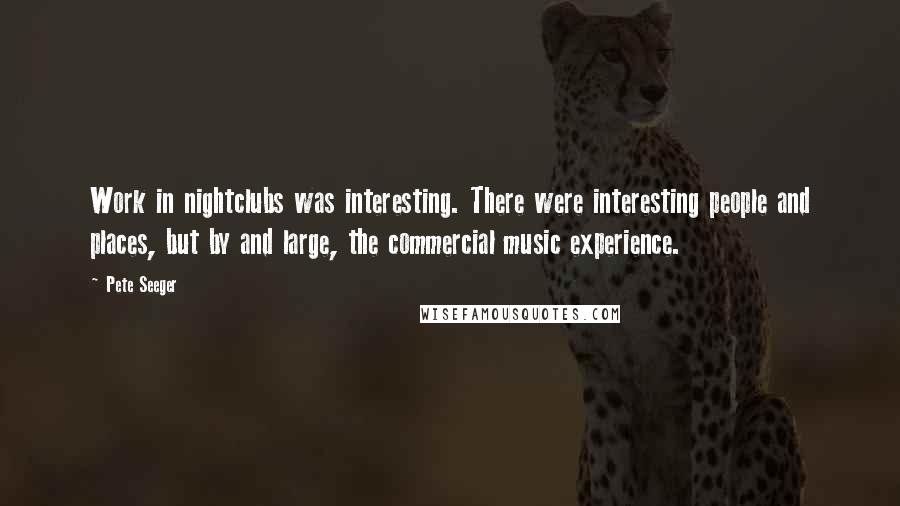 Pete Seeger Quotes: Work in nightclubs was interesting. There were interesting people and places, but by and large, the commercial music experience.