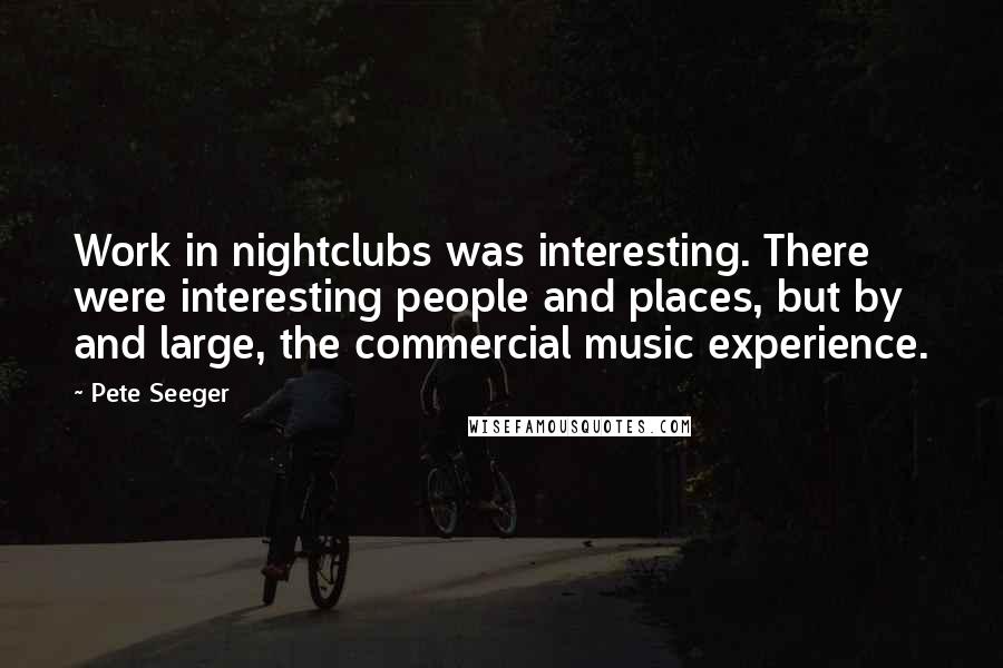 Pete Seeger Quotes: Work in nightclubs was interesting. There were interesting people and places, but by and large, the commercial music experience.