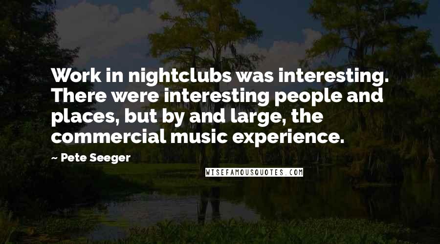 Pete Seeger Quotes: Work in nightclubs was interesting. There were interesting people and places, but by and large, the commercial music experience.