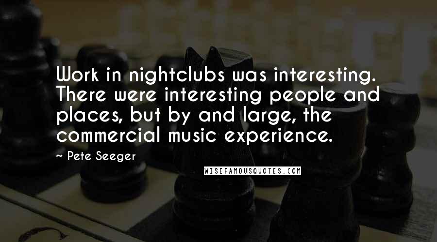 Pete Seeger Quotes: Work in nightclubs was interesting. There were interesting people and places, but by and large, the commercial music experience.