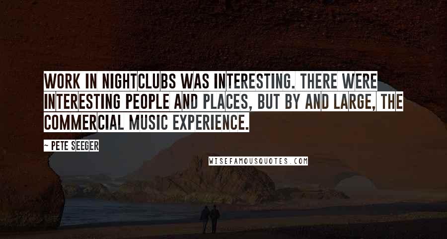 Pete Seeger Quotes: Work in nightclubs was interesting. There were interesting people and places, but by and large, the commercial music experience.