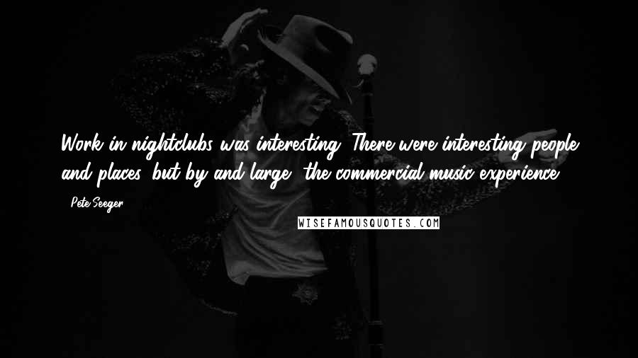 Pete Seeger Quotes: Work in nightclubs was interesting. There were interesting people and places, but by and large, the commercial music experience.