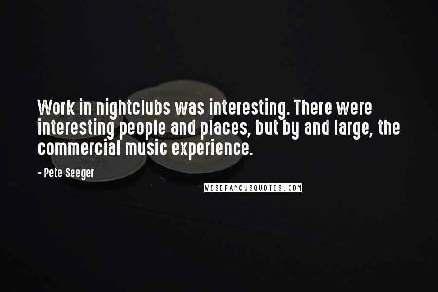 Pete Seeger Quotes: Work in nightclubs was interesting. There were interesting people and places, but by and large, the commercial music experience.