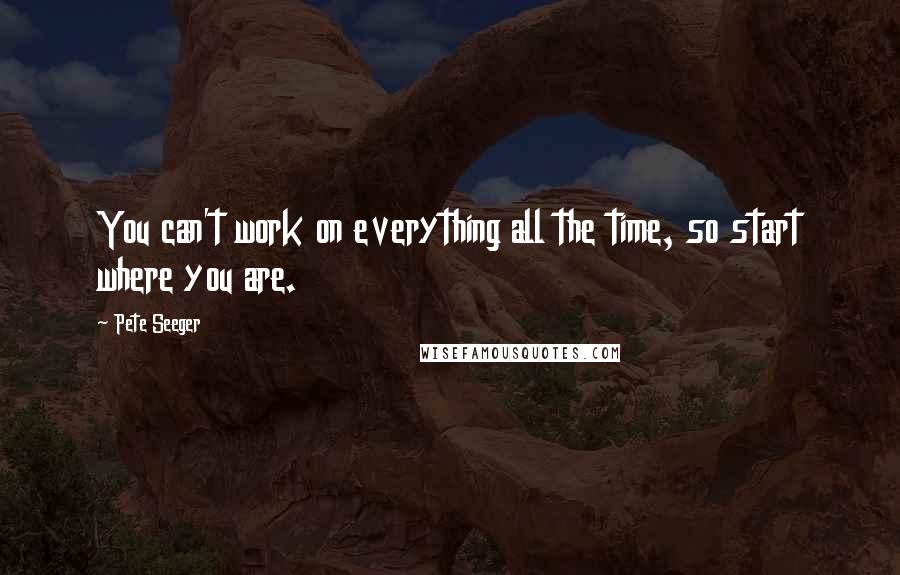 Pete Seeger Quotes: You can't work on everything all the time, so start where you are.