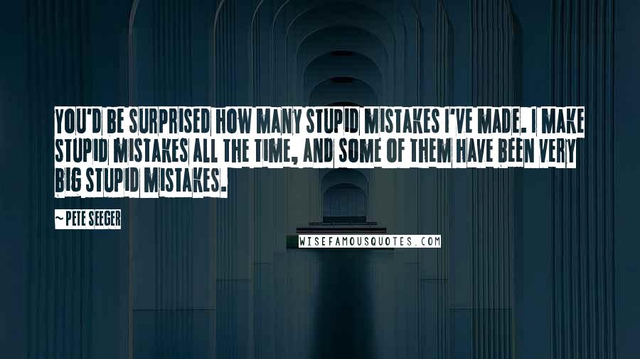 Pete Seeger Quotes: You'd be surprised how many stupid mistakes I've made. I make stupid mistakes all the time, and some of them have been very big stupid mistakes.